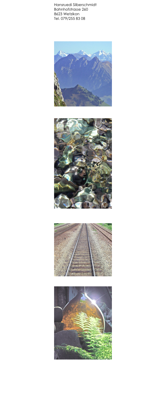 Hansruedi Silberschmidt
Bahnhofstrasse 260
8623 Wetzikon
Tel. 079/255 83 08
 
hr (at) silberschmidt.ch


￼

￼



￼


￼